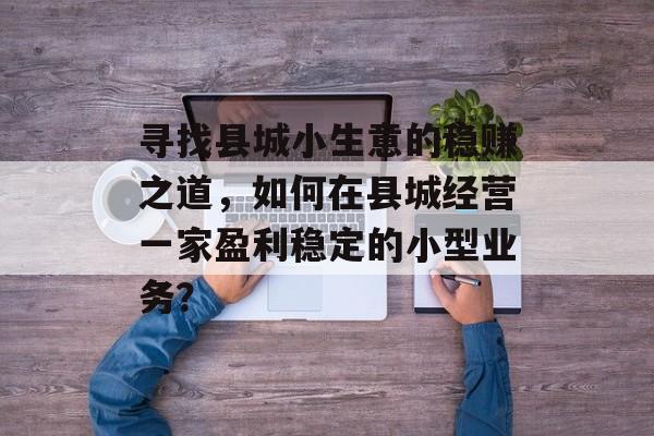 寻找县城小生意的稳赚之道,如何在县城经营一家盈利稳定的小型业务? 寻找县城小生意的稳赚之道,如何在县城经营一家盈利稳定的小型业务?