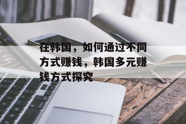 在韩国,如何通过不同方式赚钱,韩国多元赚钱方式探究 在韩国,如何通过不同方式赚钱,韩国多元赚钱方式探究