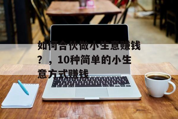 如何合伙做小生意赚钱？，10种简单的小生意方式赚钱