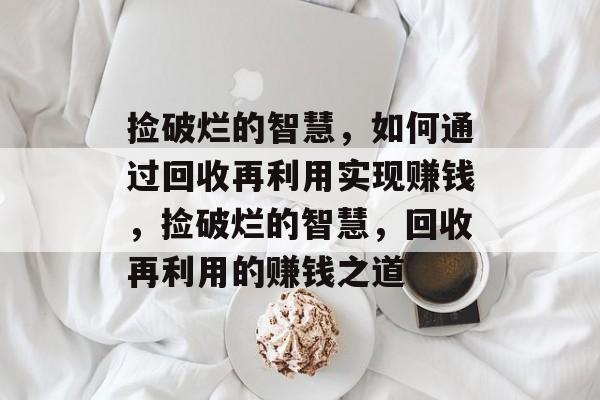 捡破烂的智慧,如何通过回收再利用实现赚钱,捡破烂的智慧,回收再利用的赚钱之道 捡破烂的智慧,如何通过回收再利用实现赚钱,捡破烂的智慧,回收再利用的赚钱之道