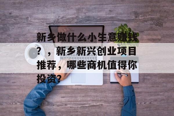 新乡做什么小生意赚钱?,新乡新兴创业项目推荐,哪些商机值得你投资? 新乡做什么小生意赚钱?,新乡新兴创业项目推荐,哪些商机值得你投资?