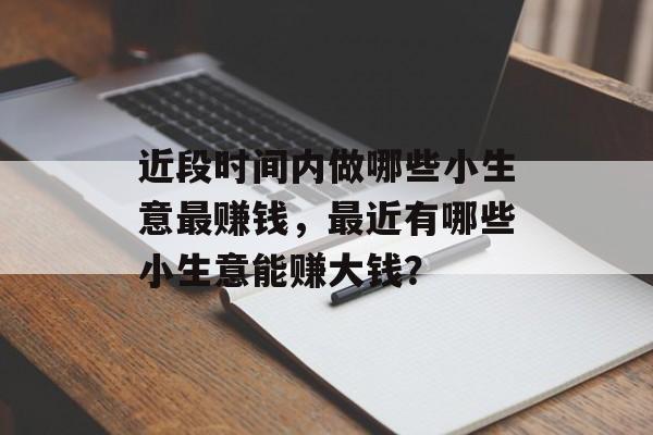 近段时间内做哪些小生意最赚钱,最近有哪些小生意能赚大钱? 近段时间内做哪些小生意最赚钱,最近有哪些小生意能赚大钱?