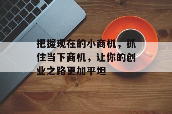 把握现在的小商机,抓住当下商机,让你的创业之路更加平坦 把握现在的小商机,抓住当下商机,让你的创业之路更加平坦