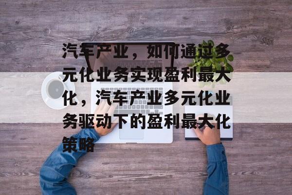 汽车产业,如何通过多元化业务实现盈利最大化,汽车产业多元化业务驱动下的盈利最大化策略 汽车产业,如何通过多元化业务实现盈利最大化,汽车产业多元化业务驱动下的盈利最大化策略