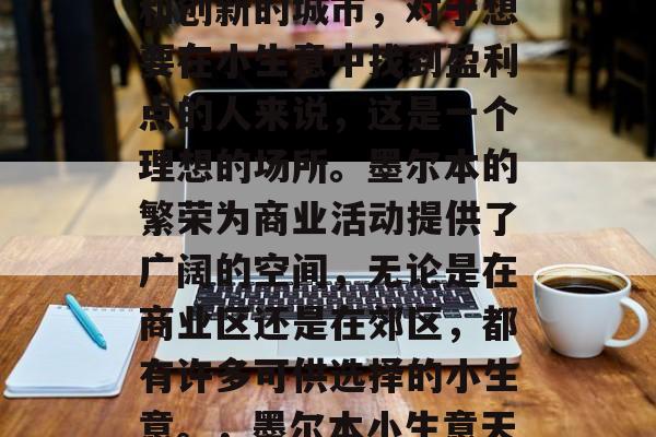 墨尔本是一个充满活力和创新的城市,对于想要在小生意中找到盈利点的人来说,这是一个理想的场所。墨尔本的繁荣为商业活动提供了广阔的空间,无论是在商业区还是在郊区,都有许多可供选择的小生意。,墨尔本小生意天堂,投资与创造机会 墨尔本是一个充满活力和创新的城市,对于想要在小生意中找到盈利点的人来说,这是一个理想的场所。墨尔本的繁荣为商业活动提供了广阔的空间,无论是在商业区还是在郊区,都有许多可供选择的小生意。,墨尔本小生意天堂,投资与创造机会