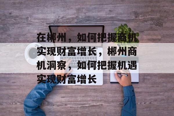 在郴州，如何把握商机实现财富增长，郴州商机洞察，如何把握机遇实现财富增长