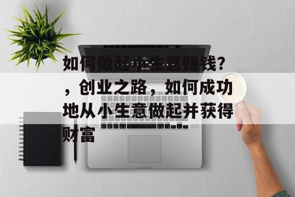 如何做起小生意赚钱?,创业之路,如何成功地从小生意做起并获得财富 如何做起小生意赚钱?,创业之路,如何成功地从小生意做起并获得财富