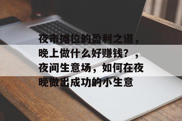 夜市摊位的盈利之道,晚上做什么好赚钱?,夜间生意场,如何在夜晚做出成功的小生意 夜市摊位的盈利之道,晚上做什么好赚钱?,夜间生意场,如何在夜晚做出成功的小生意