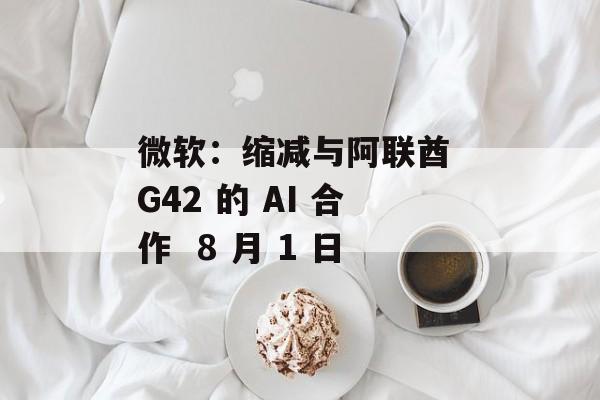 微软：缩减与阿联酋 G42 的 AI 合作  8 月 1 日