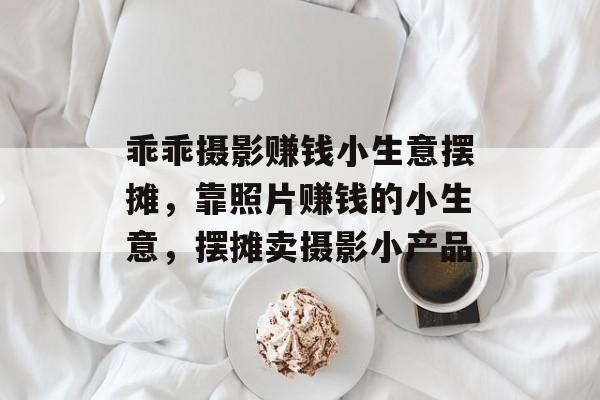 乖乖摄影赚钱小生意摆摊,靠照片赚钱的小生意,摆摊卖摄影小产品 乖乖摄影赚钱小生意摆摊,靠照片赚钱的小生意,摆摊卖摄影小产品