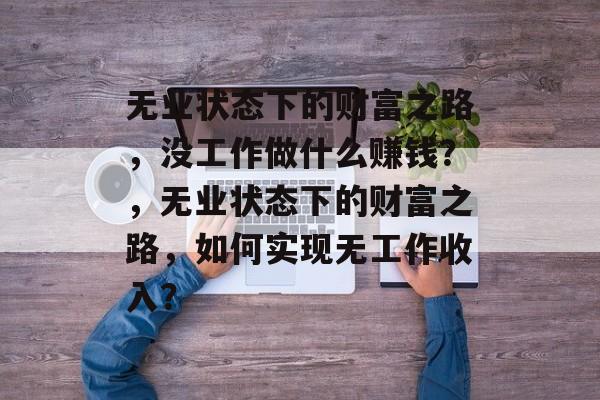 无业状态下的财富之路,没工作做什么赚钱?,无业状态下的财富之路,如何实现无工作收入? 无业状态下的财富之路,没工作做什么赚钱?,无业状态下的财富之路,如何实现无工作收入?