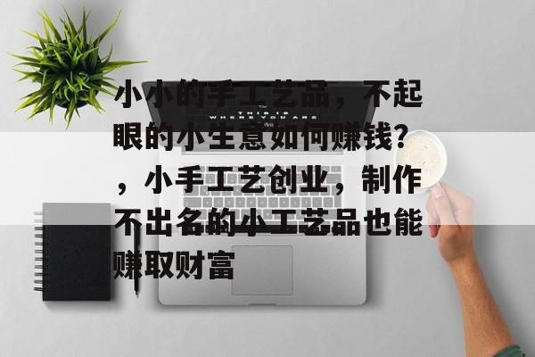 小小的手工艺品,不起眼的小生意如何赚钱?,小手工艺创业,制作不出名的小工艺品也能赚取财富 小小的手工艺品,不起眼的小生意如何赚钱?,小手工艺创业,制作不出名的小工艺品也能赚取财富
