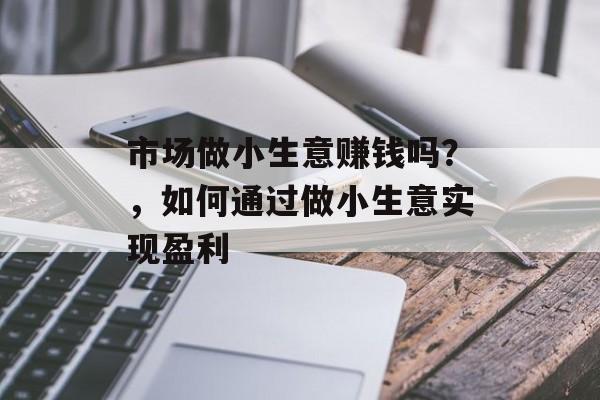 市场做小生意赚钱吗?,如何通过做小生意实现盈利 市场做小生意赚钱吗?,如何通过做小生意实现盈利