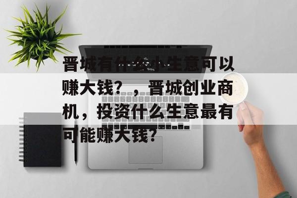 晋城有什么小生意可以赚大钱?,晋城创业商机,投资什么生意最有可能赚大钱? 晋城有什么小生意可以赚大钱?,晋城创业商机,投资什么生意最有可能赚大钱?
