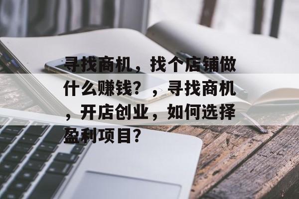 寻找商机,找个店铺做什么赚钱?,寻找商机,开店创业,如何选择盈利项目? 寻找商机,找个店铺做什么赚钱?,寻找商机,开店创业,如何选择盈利项目?