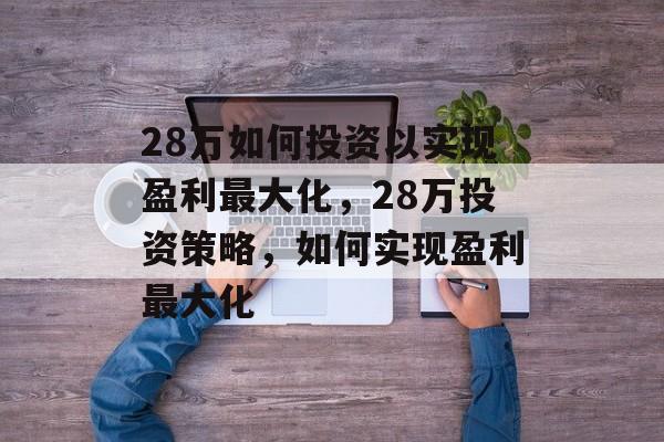28万如何投资以实现盈利最大化,28万投资策略,如何实现盈利最大化 28万如何投资以实现盈利最大化,28万投资策略,如何实现盈利最大化