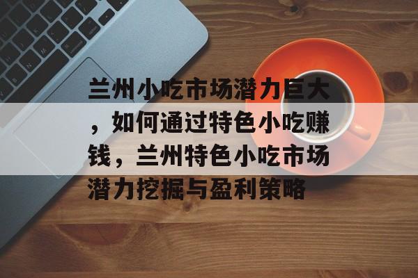兰州小吃市场潜力巨大,如何通过特色小吃赚钱,兰州特色小吃市场潜力挖掘与盈利策略 兰州小吃市场潜力巨大,如何通过特色小吃赚钱,兰州特色小吃市场潜力挖掘与盈利策略