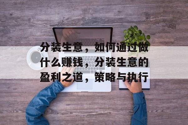 分装生意,如何通过做什么赚钱,分装生意的盈利之道,策略与执行 分装生意,如何通过做什么赚钱,分装生意的盈利之道,策略与执行
