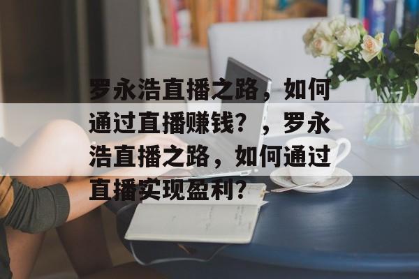 罗永浩直播之路,如何通过直播赚钱?,罗永浩直播之路,如何通过直播实现盈利? 罗永浩直播之路,如何通过直播赚钱?,罗永浩直播之路,如何通过直播实现盈利?