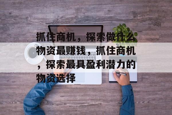 抓住商机,探索做什么物资最赚钱,抓住商机,探索最具盈利潜力的物资选择 抓住商机,探索做什么物资最赚钱,抓住商机,探索最具盈利潜力的物资选择
