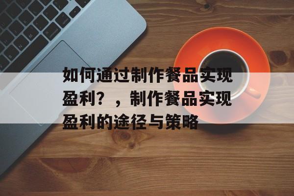 如何通过制作餐品实现盈利?,制作餐品实现盈利的途径与策略 如何通过制作餐品实现盈利?,制作餐品实现盈利的途径与策略