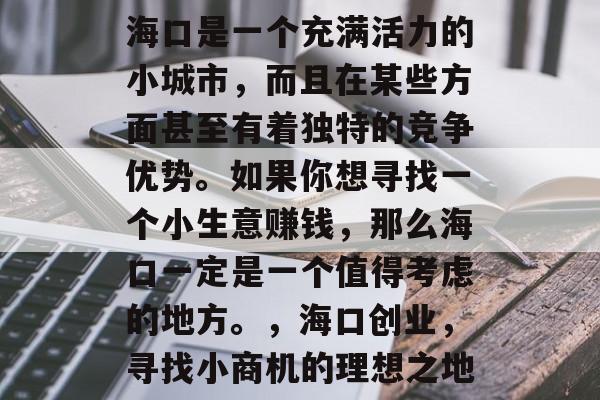 海口是一个充满活力的小城市,而且在某些方面甚至有着独特的竞争优势。如果你想寻找一个小生意赚钱,那么海口一定是一个值得考虑的地方。,海口创业,寻找小商机的理想之地 海口是一个充满活力的小城市,而且在某些方面甚至有着独特的竞争优势。如果你想寻找一个小生意赚钱,那么海口一定是一个值得考虑的地方。,海口创业,寻找小商机的理想之地