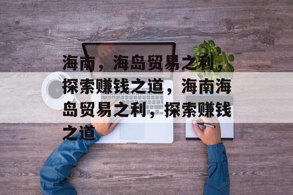 海南,海岛贸易之利,探索赚钱之道,海南海岛贸易之利,探索赚钱之道 海南,海岛贸易之利,探索赚钱之道,海南海岛贸易之利,探索赚钱之道