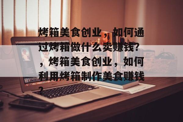 烤箱美食创业,如何通过烤箱做什么卖赚钱?,烤箱美食创业,如何利用烤箱制作美食赚钱? 烤箱美食创业,如何通过烤箱做什么卖赚钱?,烤箱美食创业,如何利用烤箱制作美食赚钱?