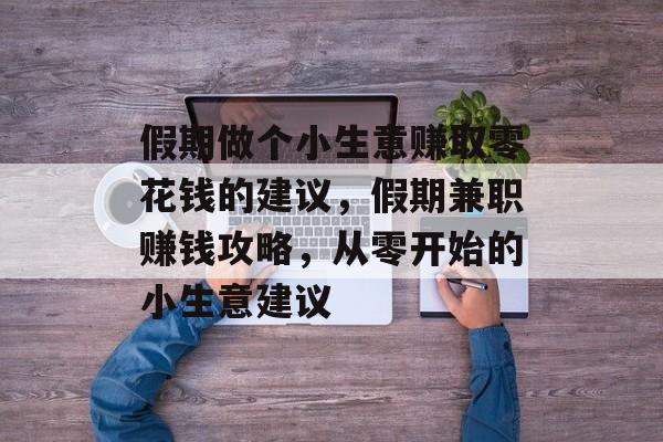 假期做个小生意赚取零花钱的建议,假期兼职赚钱攻略,从零开始的小生意建议 假期做个小生意赚取零花钱的建议,假期兼职赚钱攻略,从零开始的小生意建议