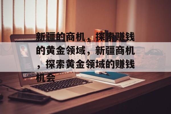 新疆的商机,探索赚钱的黄金领域,新疆商机,探索黄金领域的赚钱机会 新疆的商机,探索赚钱的黄金领域,新疆商机,探索黄金领域的赚钱机会
