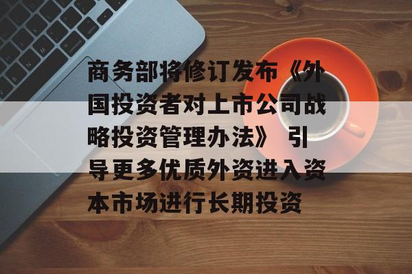 商务部将修订发布《外国投资者对上市公司战略投资管理办法》 引导更多优质外资进入资本市场进行长期投资 商务部将修订发布《外国投资者对上市公司战略投资管理办法》 引导更多优质外资进入资本市场进行长期投资