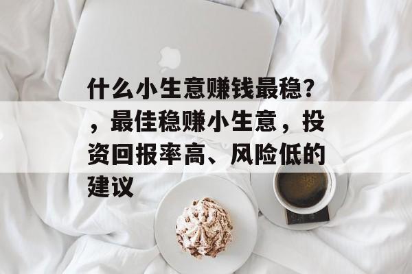 什么小生意赚钱最稳?,最佳稳赚小生意,投资回报率高、风险低的建议 什么小生意赚钱最稳?,最佳稳赚小生意,投资回报率高、风险低的建议