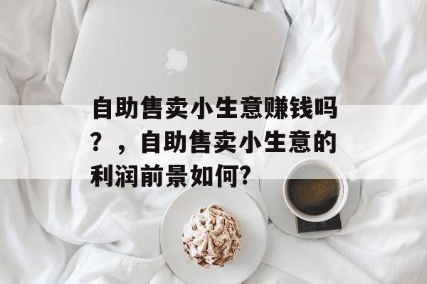 自助售卖小生意赚钱吗?,自助售卖小生意的利润前景如何? 自助售卖小生意赚钱吗?,自助售卖小生意的利润前景如何?