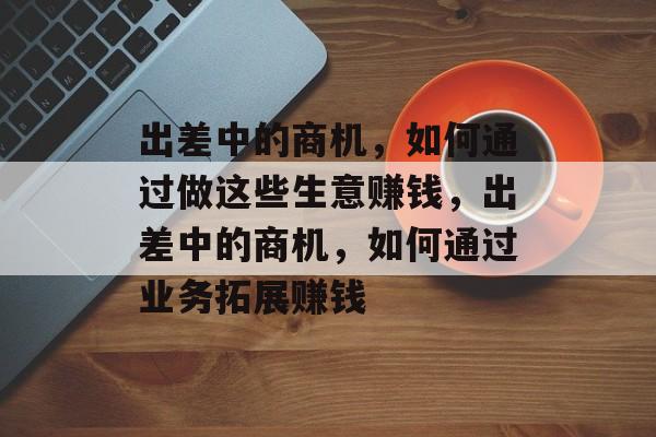 出差中的商机,如何通过做这些生意赚钱,出差中的商机,如何通过业务拓展赚钱 出差中的商机,如何通过做这些生意赚钱,出差中的商机,如何通过业务拓展赚钱