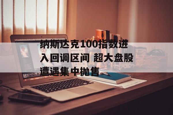 纳斯达克100指数进入回调区间 超大盘股遭遇集中抛售 纳斯达克100指数进入回调区间 超大盘股遭遇集中抛售