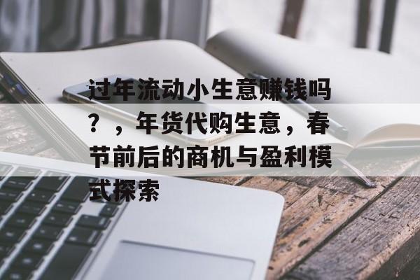 过年流动小生意赚钱吗?,年货代购生意,春节前后的商机与盈利模式探索 过年流动小生意赚钱吗?,年货代购生意,春节前后的商机与盈利模式探索