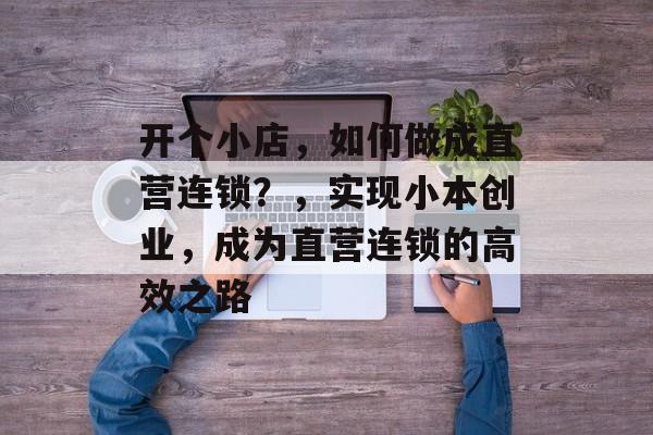 开个小店,如何做成直营连锁?,实现小本创业,成为直营连锁的高效之路 开个小店,如何做成直营连锁?,实现小本创业,成为直营连锁的高效之路