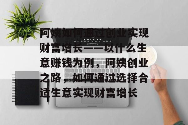 阿姨如何通过创业实现财富增长——以什么生意赚钱为例,阿姨创业之路,如何通过选择合适生意实现财富增长 阿姨如何通过创业实现财富增长——以什么生意赚钱为例,阿姨创业之路,如何通过选择合适生意实现财富增长