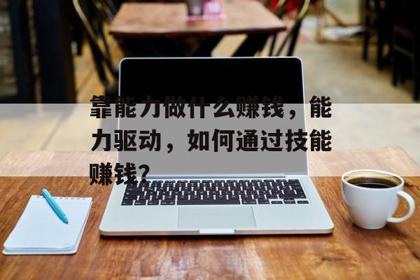 靠能力做什么赚钱,能力驱动,如何通过技能赚钱? 靠能力做什么赚钱,能力驱动,如何通过技能赚钱?