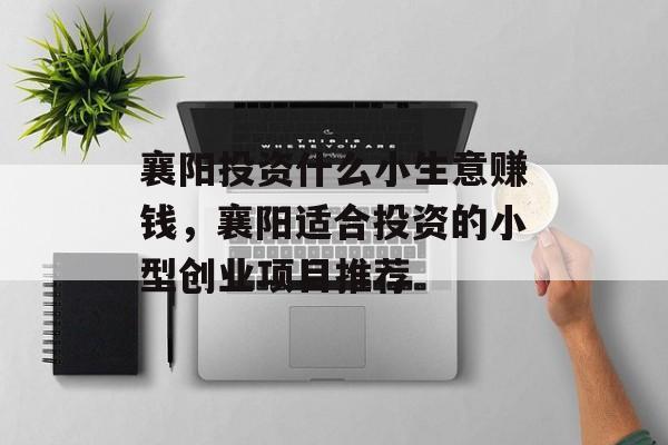 襄阳投资什么小生意赚钱,襄阳适合投资的小型创业项目推荐 襄阳投资什么小生意赚钱,襄阳适合投资的小型创业项目推荐