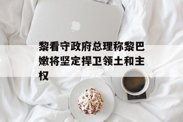 黎看守政府总理称黎巴嫩将坚定捍卫领土和主权 黎看守政府总理称黎巴嫩将坚定捍卫领土和主权