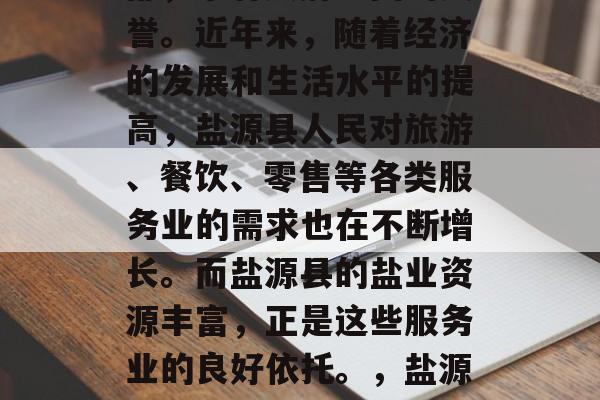 盐源县位于四川省东南部,享有天府之国的美誉。近年来,随着经济的发展和生活水平的提高,盐源县人民对旅游、餐饮、零售等各类服务业的需求也在不断增长。而盐源县的盐业资源丰富,正是这些服务业的良好依托。,盐源县,旅游资源丰富的美食天堂 盐源县位于四川省东南部,享有天府之国的美誉。近年来,随着经济的发展和生活水平的提高,盐源县人民对旅游、餐饮、零售等各类服务业的需求也在不断增长。而盐源县的盐业资源丰富,正是这些服务业的良好依托。,盐源县,旅游资源丰富的美食天堂