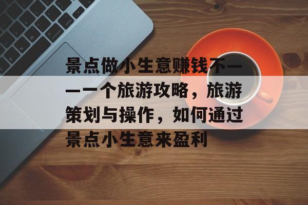 景点做小生意赚钱不——一个旅游攻略,旅游策划与操作,如何通过景点小生意来盈利 景点做小生意赚钱不——一个旅游攻略,旅游策划与操作,如何通过景点小生意来盈利