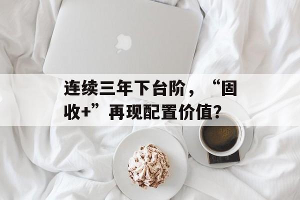 连续三年下台阶,“固收+”再现配置价值? 连续三年下台阶,“固收+”再现配置价值?