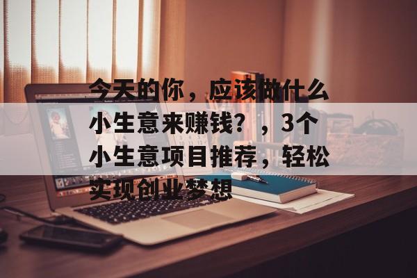 今天的你,应该做什么小生意来赚钱?,3个小生意项目推荐,轻松实现创业梦想 今天的你,应该做什么小生意来赚钱?,3个小生意项目推荐,轻松实现创业梦想