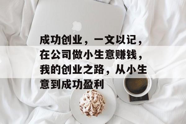 成功创业,一文以记,在公司做小生意赚钱,我的创业之路,从小生意到成功盈利 成功创业,一文以记,在公司做小生意赚钱,我的创业之路,从小生意到成功盈利