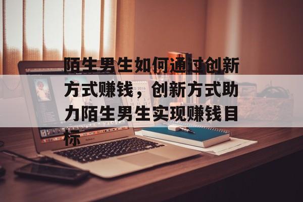 陌生男生如何通过创新方式赚钱,创新方式助力陌生男生实现赚钱目标 陌生男生如何通过创新方式赚钱,创新方式助力陌生男生实现赚钱目标