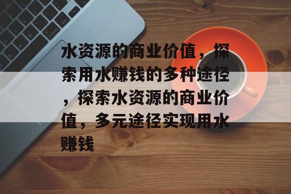 水资源的商业价值，探索用水赚钱的多种途径，探索水资源的商业价值，多元途径实现用水赚钱