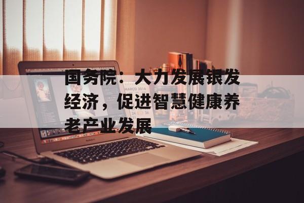 国务院:大力发展银发经济,促进智慧健康养老产业发展 国务院:大力发展银发经济,促进智慧健康养老产业发展