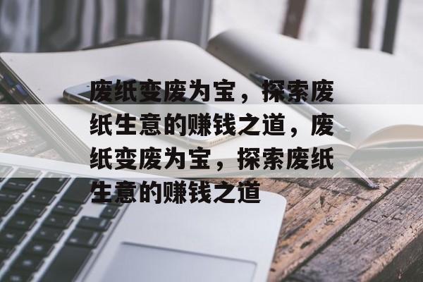 废纸变废为宝,探索废纸生意的赚钱之道,废纸变废为宝,探索废纸生意的赚钱之道 废纸变废为宝,探索废纸生意的赚钱之道,废纸变废为宝,探索废纸生意的赚钱之道